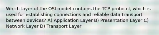 Which layer of the OSI model contains the TCP protocol, which is used for establishing connections and reliable data transport between devices? A) Application Layer B) Presentation Layer C) Network Layer D) Transport Layer