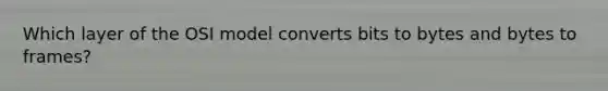 Which layer of the OSI model converts bits to bytes and bytes to frames?