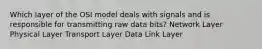 Which layer of the OSI model deals with signals and is responsible for transmitting raw data bits? Network Layer Physical Layer Transport Layer Data Link Layer