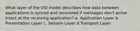 What layer of the OSI model describes how data between applications is synced and recovered if messages don't arrive intact at the receiving application? a. Application Layer b. Presentation Layer c. Session Layer d.Transport Layer