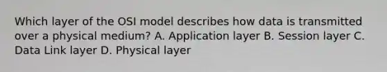 Which layer of the OSI model describes how data is transmitted over a physical medium? A. Application layer B. Session layer C. Data Link layer D. Physical layer