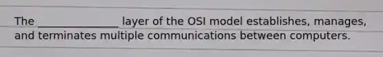 The _______________ layer of the OSI model establishes, manages, and terminates multiple communications between computers.