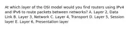 At which layer of the OSI model would you find routers using IPv4 and IPv6 to route packets between networks? A. Layer 2, Data Link B. Layer 3, Network C. Layer 4, Transport D. Layer 5, Session layer E. Layer 6, Presentation layer