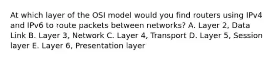 At which layer of the OSI model would you find routers using IPv4 and IPv6 to route packets between networks? A. Layer 2, Data Link B. Layer 3, Network C. Layer 4, Transport D. Layer 5, Session layer E. Layer 6, Presentation layer