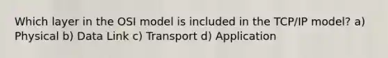 Which layer in the OSI model is included in the TCP/IP model? a) Physical b) Data Link c) Transport d) Application