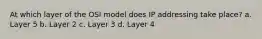 At which layer of the OSI model does IP addressing take place? a. Layer 5 b. Layer 2 c. Layer 3 d. Layer 4