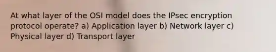 At what layer of the OSI model does the IPsec encryption protocol operate? a) Application layer b) Network layer c) Physical layer d) Transport layer