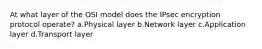 At what layer of the OSI model does the IPsec encryption protocol operate? a.Physical layer b.Network layer c.Application layer d.Transport layer