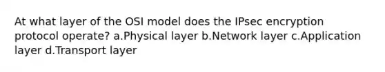 At what layer of the OSI model does the IPsec encryption protocol operate? a.Physical layer b.Network layer c.Application layer d.Transport layer