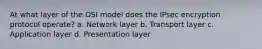 At what layer of the OSI model does the IPsec encryption protocol operate? a. Network layer b. Transport layer c. Application layer d. Presentation layer