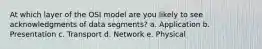 At which layer of the OSI model are you likely to see acknowledgments of data segments? a. Application b. Presentation c. Transport d. Network e. Physical