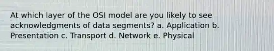 At which layer of the OSI model are you likely to see acknowledgments of data segments? a. Application b. Presentation c. Transport d. Network e. Physical