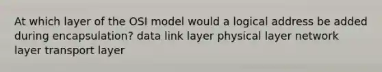 At which layer of the OSI model would a logical address be added during encapsulation? data link layer physical layer network layer transport layer