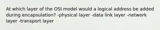 At which layer of the OSI model would a logical address be added during encapsulation? -physical layer -data link layer -network layer -transport layer