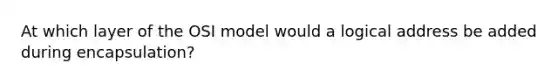 At which layer of the OSI model would a logical address be added during encapsulation?