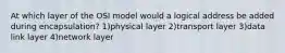 At which layer of the OSI model would a logical address be added during encapsulation? 1)physical layer 2)transport layer 3)data link layer 4)network layer