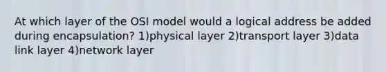 At which layer of the OSI model would a logical address be added during encapsulation? 1)physical layer 2)transport layer 3)data link layer 4)network layer