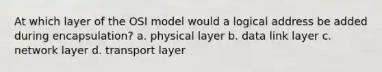 At which layer of the OSI model would a logical address be added during encapsulation? a. physical layer b. data link layer c. network layer d. transport layer