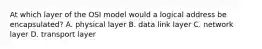 At which layer of the OSI model would a logical address be encapsulated? A. physical layer B. data link layer C. network layer D. transport layer