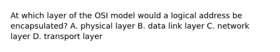 At which layer of the OSI model would a logical address be encapsulated? A. physical layer B. data link layer C. network layer D. transport layer