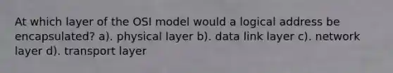 At which layer of the OSI model would a logical address be encapsulated? a). physical layer b). data link layer c). network layer d). transport layer