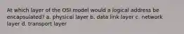 At which layer of the OSI model would a logical address be encapsulated? a. physical layer b. data link layer c. network layer d. transport layer