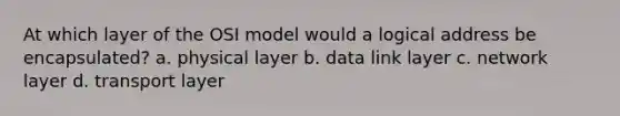 At which layer of the OSI model would a logical address be encapsulated? a. physical layer b. data link layer c. network layer d. transport layer