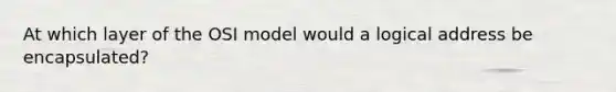 At which layer of the OSI model would a logical address be encapsulated?