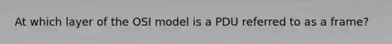 At which layer of the OSI model is a PDU referred to as a frame?