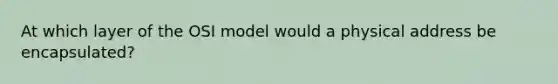 At which layer of the OSI model would a physical address be encapsulated?