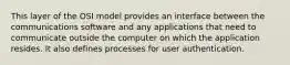 This layer of the OSI model provides an interface between the communications software and any applications that need to communicate outside the computer on which the application resides. It also defines processes for user authentication.