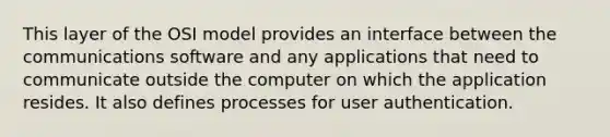 This layer of the OSI model provides an interface between the communications software and any applications that need to communicate outside the computer on which the application resides. It also defines processes for user authentication.