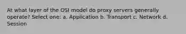 At what layer of the OSI model do proxy servers generally operate? Select one: a. Application b. Transport c. Network d. Session