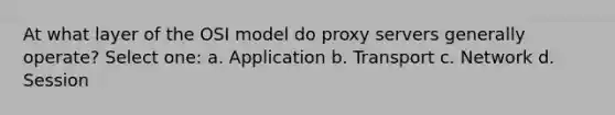 At what layer of the OSI model do proxy servers generally operate? Select one: a. Application b. Transport c. Network d. Session