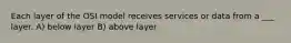 Each layer of the OSI model receives services or data from a ___ layer. A) below layer B) above layer