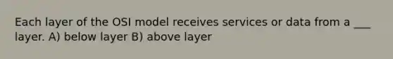 Each layer of the OSI model receives services or data from a ___ layer. A) below layer B) above layer