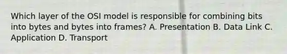 Which layer of the OSI model is responsible for combining bits into bytes and bytes into frames? A. Presentation B. Data Link C. Application D. Transport