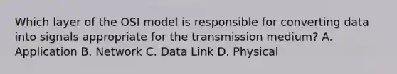 Which layer of the OSI model is responsible for converting data into signals appropriate for the transmission medium? A. Application B. Network C. Data Link D. Physical