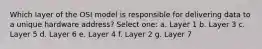 Which layer of the OSI model is responsible for delivering data to a unique hardware address? Select one: a. Layer 1 b. Layer 3 c. Layer 5 d. Layer 6 e. Layer 4 f. Layer 2 g. Layer 7