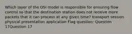 Which layer of the OSI model is responsible for ensuring flow control so that the destination station does not receive more packets that it can process at any given time? transport session physical presentation application Flag question: Question 17Question 17