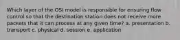 Which layer of the OSI model is responsible for ensuring flow control so that the destination station does not receive more packets that it can process at any given time? a. presentation b. transport c. physical d. session e. application