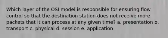 Which layer of the OSI model is responsible for ensuring flow control so that the destination station does not receive more packets that it can process at any given time? a. presentation b. transport c. physical d. session e. application