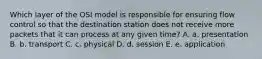 Which layer of the OSI model is responsible for ensuring flow control so that the destination station does not receive more packets that it can process at any given time? A. a. presentation B. b. transport C. c. physical D. d. session E. e. application