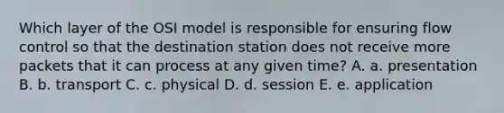 Which layer of the OSI model is responsible for ensuring flow control so that the destination station does not receive more packets that it can process at any given time? A. a. presentation B. b. transport C. c. physical D. d. session E. e. application