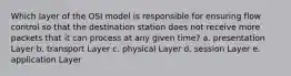 Which layer of the OSI model is responsible for ensuring flow control so that the destination station does not receive more packets that it can process at any given time? a. presentation Layer b. transport Layer c. physical Layer d. session Layer e. application Layer