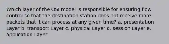 Which layer of the OSI model is responsible for ensuring flow control so that the destination station does not receive more packets that it can process at any given time? a. presentation Layer b. transport Layer c. physical Layer d. session Layer e. application Layer