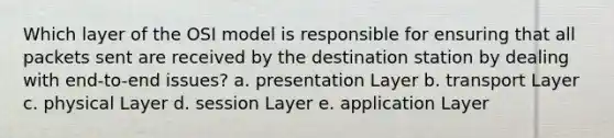 Which layer of the OSI model is responsible for ensuring that all packets sent are received by the destination station by dealing with end-to-end issues? a. presentation Layer b. transport Layer c. physical Layer d. session Layer e. application Layer