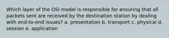 Which layer of the OSI model is responsible for ensuring that all packets sent are received by the destination station by dealing with end-to-end issues? a. presentation b. transport c. physical d. session e. application