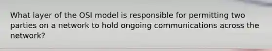 What layer of the OSI model is responsible for permitting two parties on a network to hold ongoing communications across the network?