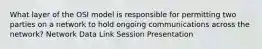 What layer of the OSI model is responsible for permitting two parties on a network to hold ongoing communications across the network? Network Data Link Session Presentation